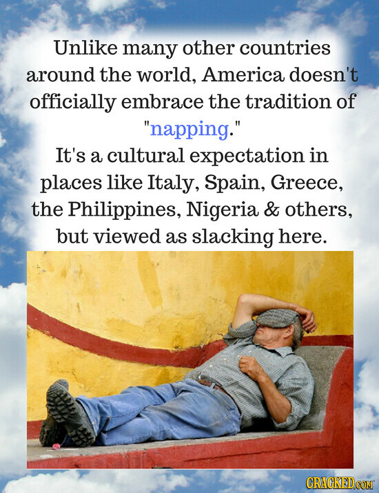 Unlike many other countries around the world, America doesn't officially embrace the tradition of napping. It's a cultural expectation in places like Italy, Spain, Greece, the Philippines, Nigeria & others, but viewed as slacking here. CRACKED.COM