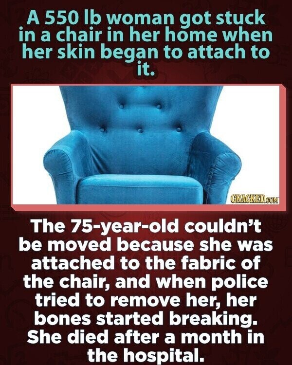 A 550 lb woman got stuck in a chair in her home when her skin began to attach to it. GRAGKED.COM The 75-year-old couldn't be moved because she was attached to the fabric of the chair, and when police tried to remove her, her bones started breaking. She died after a month in the hospital.