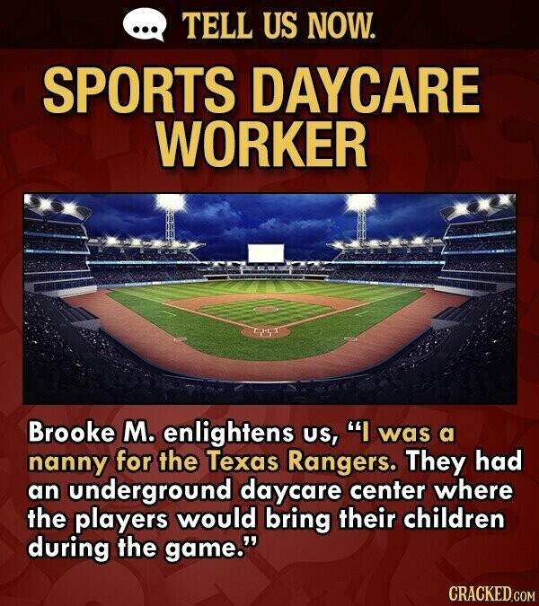 ... TELL US NOW. SPORTS DAYCARE WORKER Brooke M. enlightens us, I was a nanny for the Texas Rangers. They had an underground daycare center where the players would bring their children during the game. CRACKED.COM