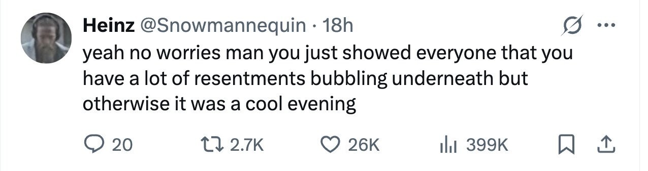 Heinz @Snowmannequin 18h yeah no worries man you just showed everyone that you have a lot of resentments bubbling underneath but otherwise it was a cool evening 20 2.7K 26K 399K