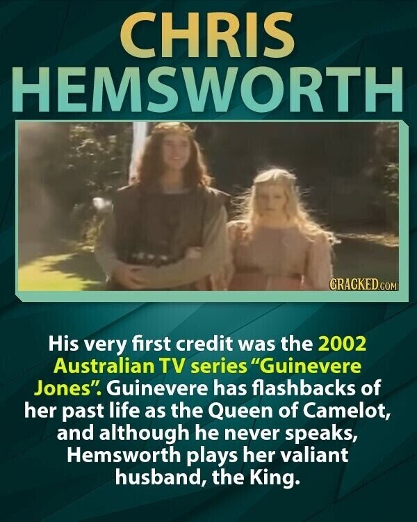 CHRIS HEMSWORTH CRACKED.COM His very first credit was the 2002 Australian TV series Guinevere Jones. Guinevere has flashbacks of her past life as the Queen of Camelot, and although he never speaks, Hemsworth plays her valiant husband, the King.