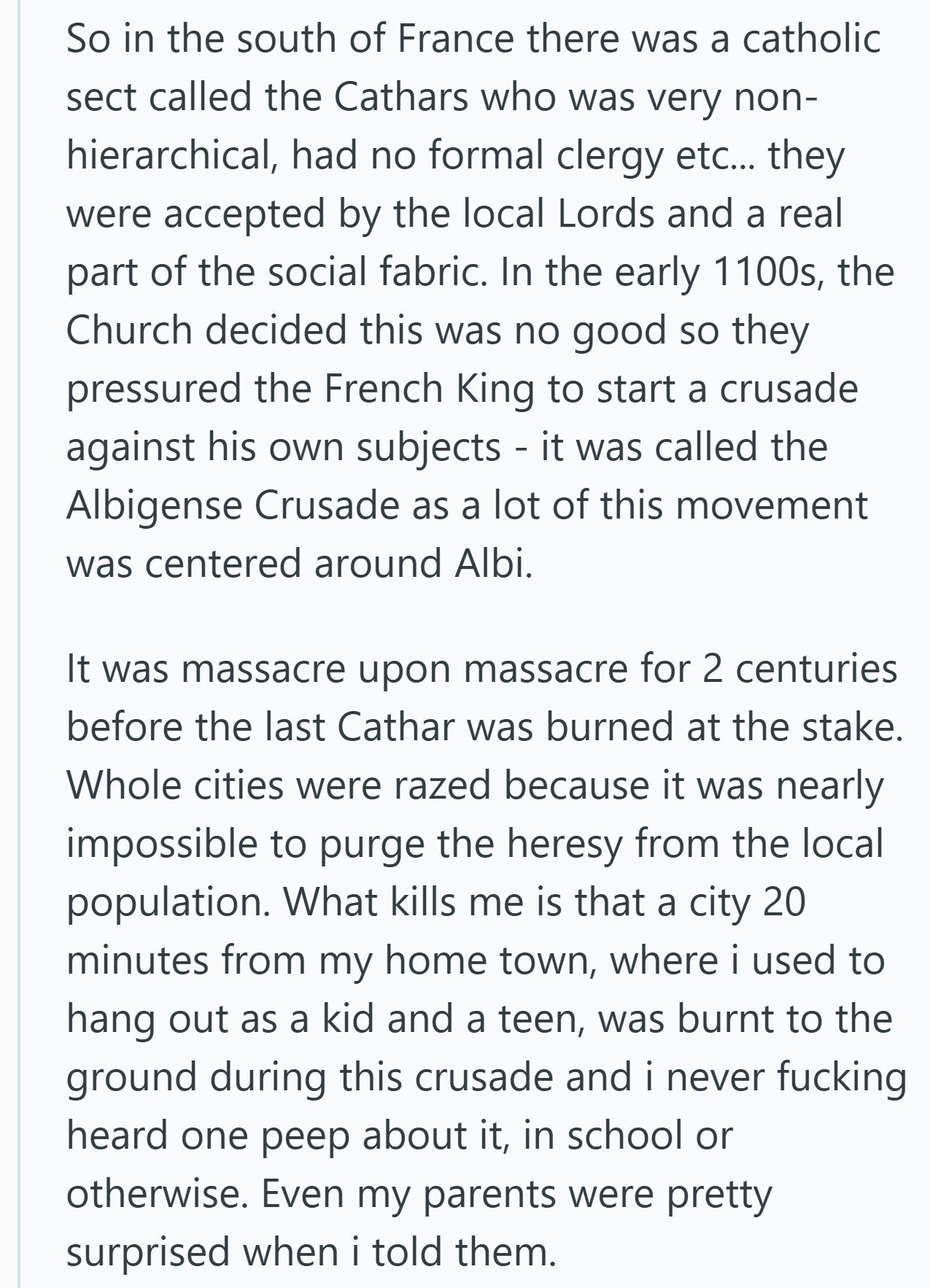 So in the south of France there was a catholic sect called the Cathars who was very non- hierarchical, had no formal clergy etc... they were accepted by the local Lords and a real part of the social fabric. In the early 1100s, the Church decided this was no good so they pressured the French King to start a crusade against his own subjects - it was called the Albigense Crusade as a lot of this movement was centered around Albi. It was massacre upon massacre for 2 centuries before the last Cathar was burned at the stake. Whole cities were razed