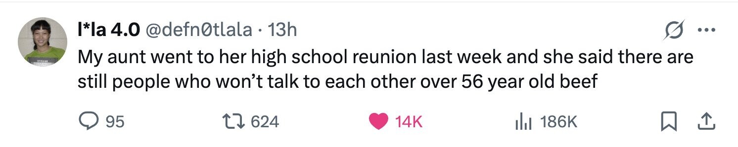 l*la 4.0 @defn0tlala 13h ... My aunt went to her high school reunion last week and she said there are still people who won't talk to each other over 56 year old beef 95 624 14K del 186K