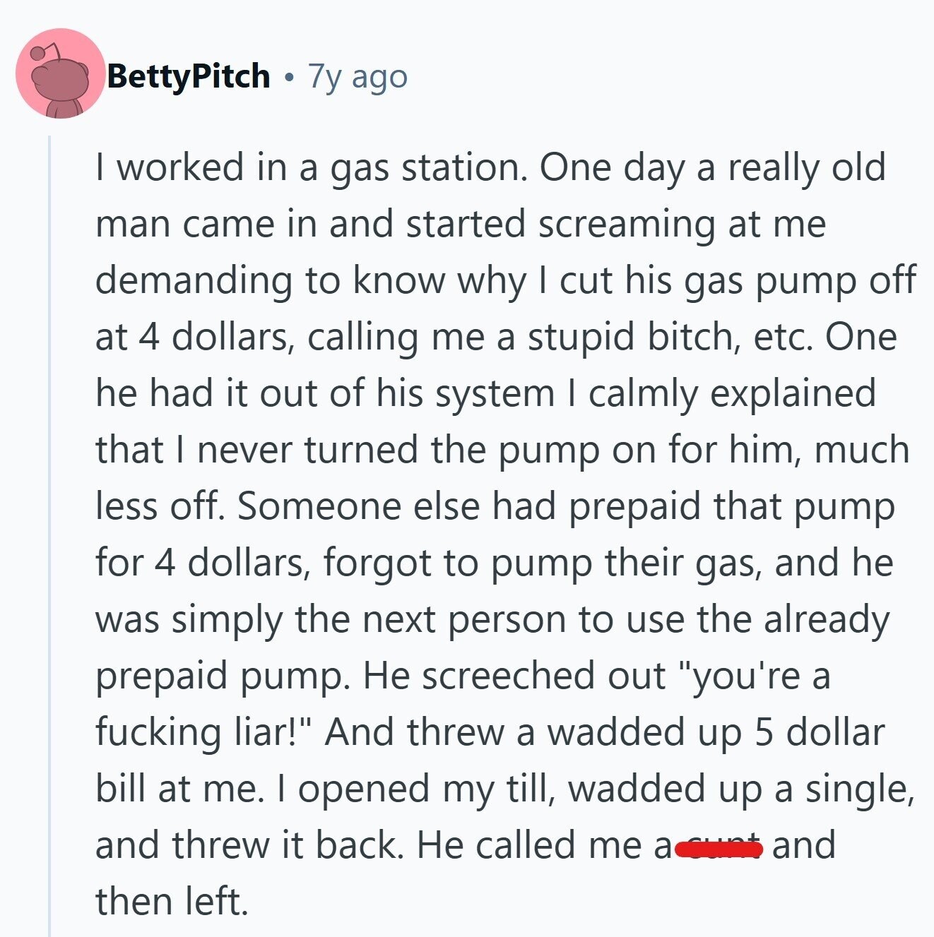 BettyPitch 7y ago I worked in a gas station. One day a really old man came in and started screaming at me demanding to know why I cut his gas pump off at 4 dollars, calling me a stupid bitch, etc. One he had it out of his system I calmly explained that I never turned the pump on for him, much less off. Someone else had prepaid that pump for 4 dollars, forgot to pump their gas, and he was simply the next person to use the already prepaid pump. Не screeched out you're a fucking liar! And threw
