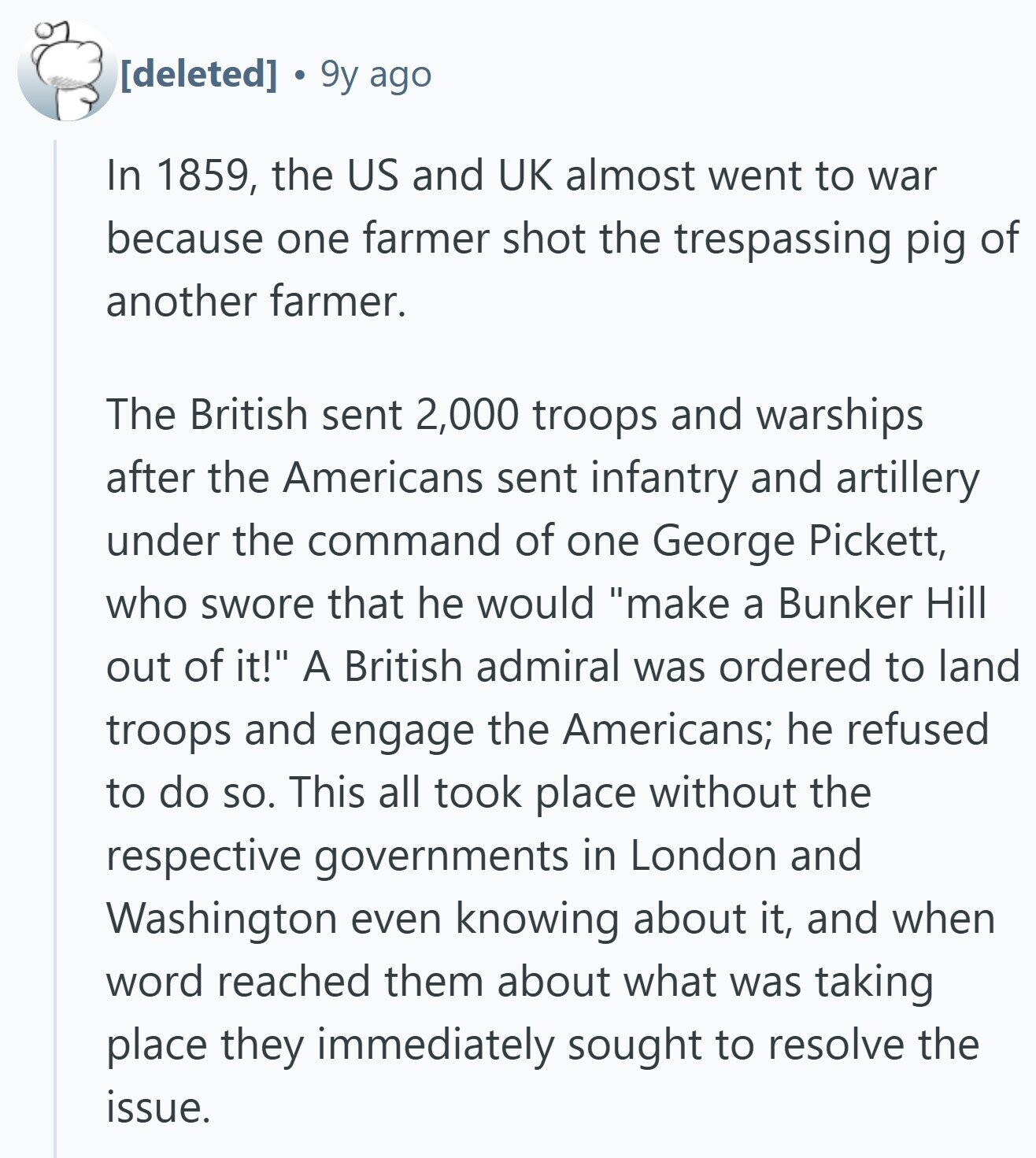 9y ago In 1859, the US and UK almost went to war because one farmer shot the trespassing pig of another farmer. The British sent 2,000 troops and warships after the Americans sent infantry and artillery under the command of one George Pickett, who swore that he would make a Bunker Hill out of it! A British admiral was ordered to land troops and engage the Americans; he refused to do so. This all took place without the respective governments in London and Washington even knowing about it, and when word reached them about what was taking place they