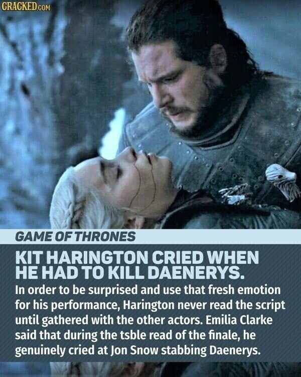 CRACKED.COM GAME OF THRONES KIT HARINGTON CRIED WHEN НЕ HAD TO KILL DAENERYS. In order to be surprised and use that fresh emotion for his performance, Harington never read the script until gathered with the other actors. Emilia Clarke said that during the tsble read of the finale, he genuinely cried at Jon Snow stabbing Daenerys.