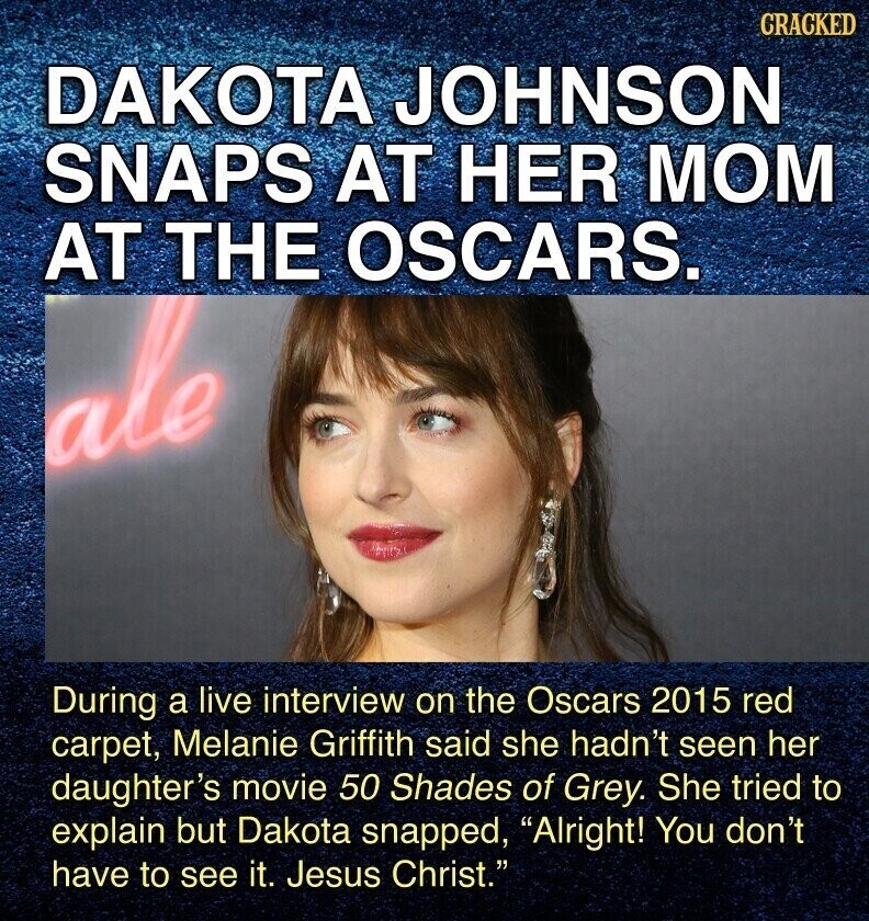 CRACKED DAKOTA JOHNSON SNAPS AT HER MOM AT THE OSCARS. ale During a live interview on the Oscars 2015 red carpet, Melanie Griffith said she hadn't seen her daughter's movie 50 Shades of Grey. She tried to explain but Dakota snapped, Alright! You don't have to see it. Jesus Christ.