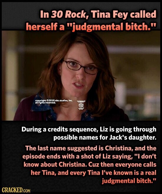 In 30 Rock, Tina Fey called herself a judgmental bitch. copyright ©2010 nbc studios, inc. - - - all rights reserved. adidas During a credits sequence, Liz is going through possible names for Jack's daughter. The last name suggested is Christina, and the episode ends with a shot of Liz saying, I don't know about Christina. Cuz then everyone calls her Tina, and every Tina I've known is a real judgmental bitch. CRACKED.GOM