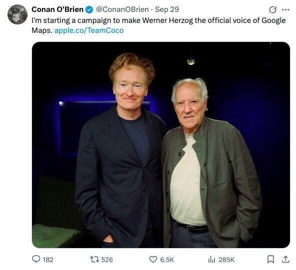 Conan O'Brien @ConanOBrien Sep 29 G ... I'm starting a campaign to make Werner Herzog the official voice of Google Maps. apple.co/TeamCoco 182 526 6.5K 285K