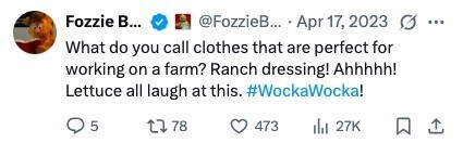 Fozzie В... @FozzieB... Apr 17, 2023 ... What do you call clothes that are perfect for working on a farm? Ranch dressing! Ahhhhh! Lettuce all laugh at this. #WockaWocka! 5 78 473 del 27K 