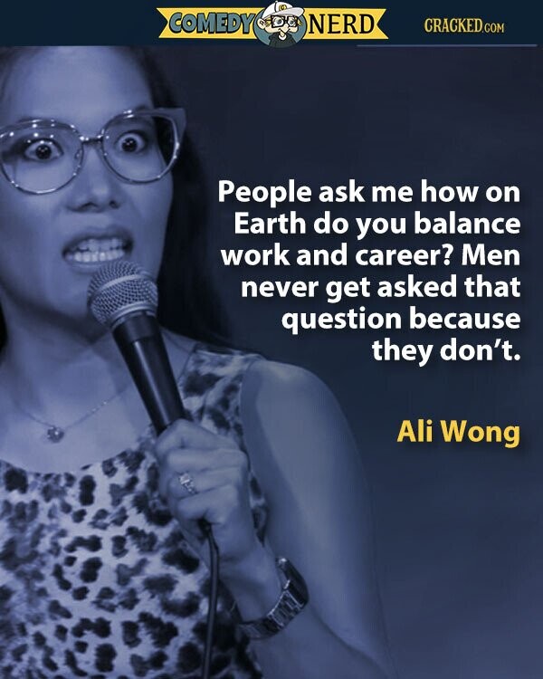 COMEDY NERD CRACKED.COM People ask me how on Earth do you balance work and career? Men never get asked that question because they don't. Ali Wong