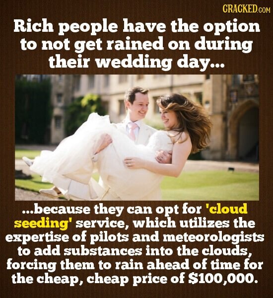CRACKED.COM Rich people have the option to not get rained on during their wedding day... ...because they can opt for 'cloud seeding' service, which utilizes the expertise of pilots and meteorologists to add substances into the clouds, forcing them to rain ahead of time for the cheap, cheap price of $100,000.