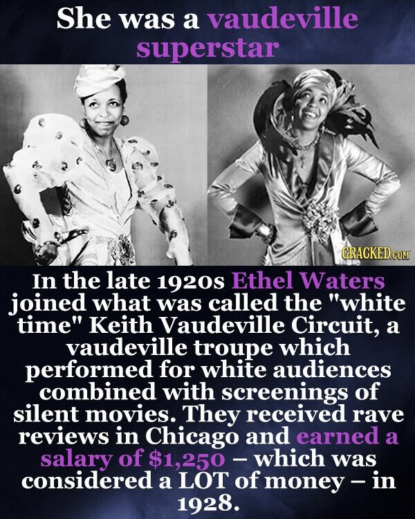 She was a vaudeville superstar CRACKED.COM In the late 1920s Ethel Waters joined what was called the white time Keith Vaudeville Circuit, a vaudeville troupe which performed for white audiences combined with screenings of silent movies. They received rave reviews in Chicago and earned a salary of $1,250-which was considered a LOT of money - in 1928.