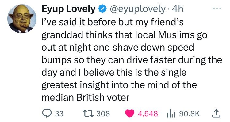 Eyup Lovely @eyuplovely· 4h ... I've said it before but my friend's granddad thinks that local Muslims go out at night and shave down speed bumps so they can drive faster during the day and I believe this is the single greatest insight into the mind of the median British voter 33 308 4,648 90.8K