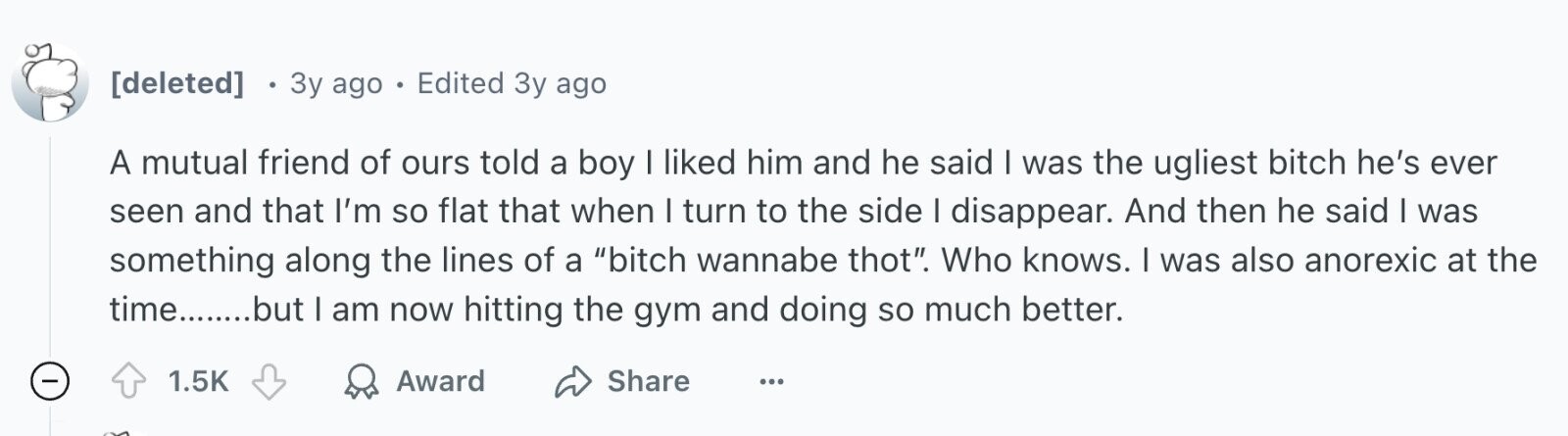 3y ago . Edited 3y ago A mutual friend of ours told a boy I liked him and he said I was the ugliest bitch he's ever seen and that I'm so flat that when I turn to the side I disappear. And then he said I was something along the lines of a bitch wannabe thot. Who knows. I was also anorexic at the time........but I am now hitting the gym and doing so much better. - 1.5K Award Share ...