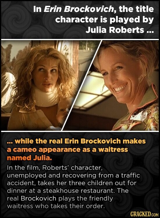 In Erin Brockovich, the title character is played by Julia Roberts ... ... while the real Erin Brockovich makes a cameo appearance as a waitress named Julia. In the film, Roberts' character, unemployed and recovering from a traffic accident, takes her three children out for dinner at a steakhouse restaurant. The real Brockovich plays the friendly waitress who takes their order. CRACKED.COM