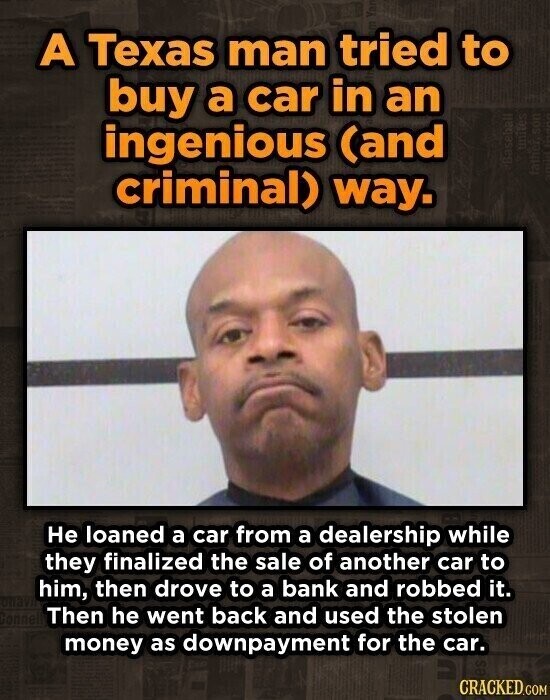 A Texas man tried to buy a car in an ingenious (and unites Baseball criminal) way. father son Не loaned a car from a dealership while they finalized the sale of another car to him, then drove to a bank and robbed it. annel Then he went back and used the stolen money as downpayment for the car. CRACKED.COM