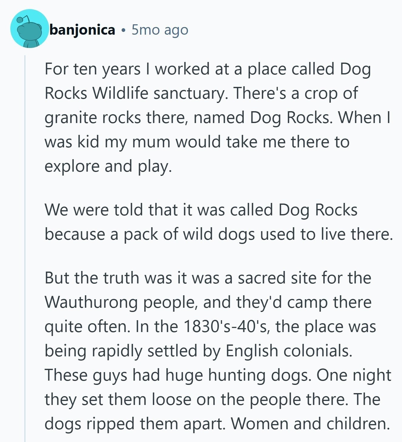 banjonica 5mo ago For ten years I worked at a place called Dog Rocks Wildlife sanctuary. There's a crop of granite rocks there, named Dog Rocks. When I was kid my mum would take me there to explore and play. We were told that it was called Dog Rocks because a pack of wild dogs used to live there. But the truth was it was a sacred site for the Wauthurong people, and they'd camp there quite often. In the 1830's-40's, the place was being rapidly settled by English colonials. These guys had huge hunting dogs. One night they set