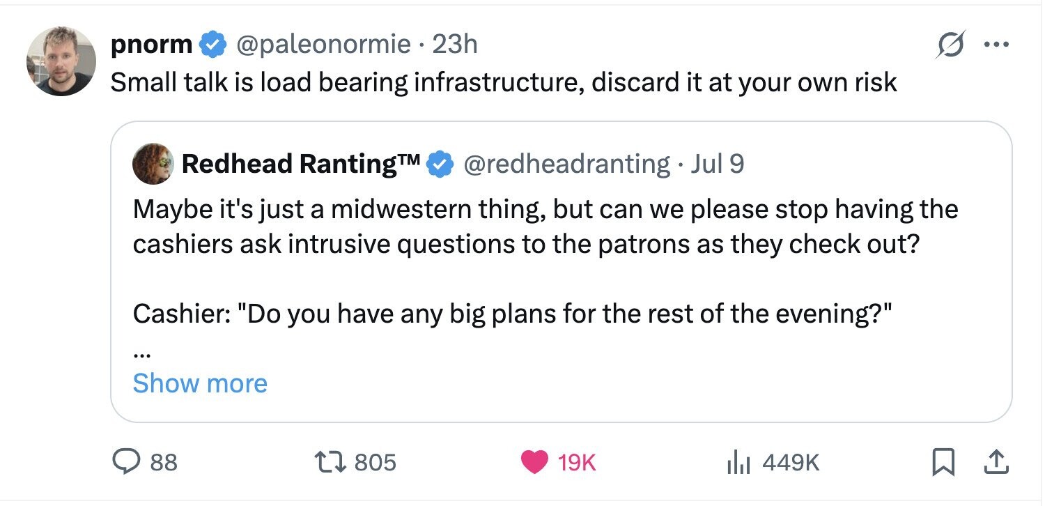 pnorm @paleonormie . 23h ... Small talk is load bearing infrastructure, discard it at your own risk Redhead RantingTM @redheadranting._ Jul 9 Maybe it's just a midwestern thing, but can we please stop having the cashiers ask intrusive questions to the patrons as they check out? Cashier: Do you have any big plans for the rest of the evening? ... Show more 88 805 19K 449K