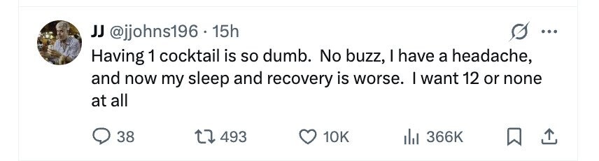 JJ @jjohns196 . 1 15h ... Having 1 cocktail is so dumb. No buzz, I have a headache, and now my sleep and recovery is worse. I want 12 or none at all 38 493 10K 366K