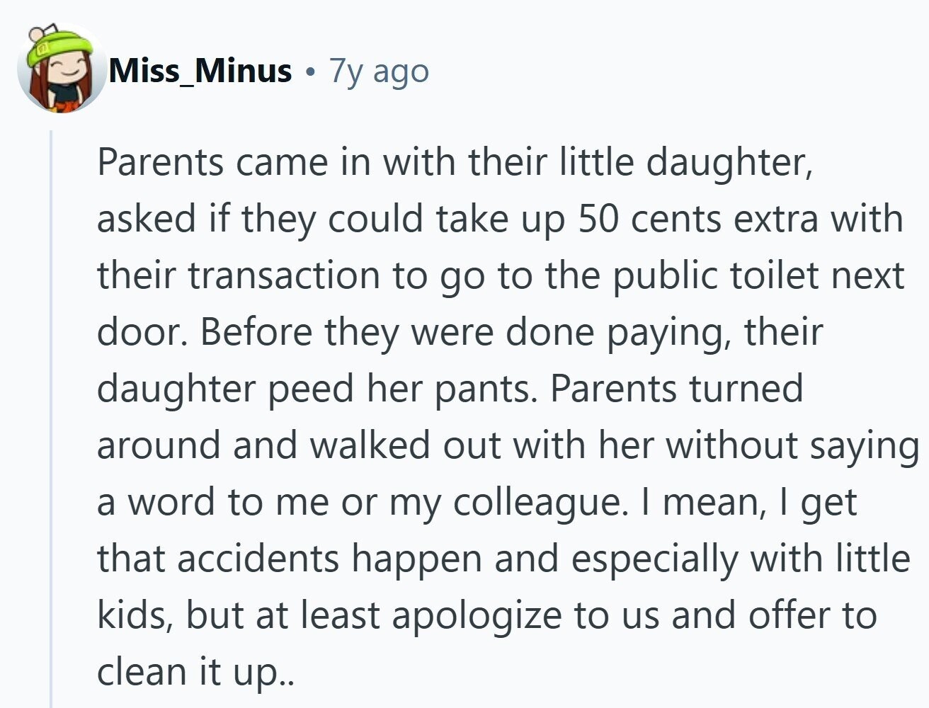 Miss_Minus 7y ago Parents came in with their little daughter, asked if they could take up 50 cents extra with their transaction to go to the public toilet next door. Before they were done paying, their daughter peed her pants. Parents turned around and walked out with her without saying a word to me or my colleague. I mean, I get that accidents happen and especially with little kids, but at least apologize to us and offer to clean it up..