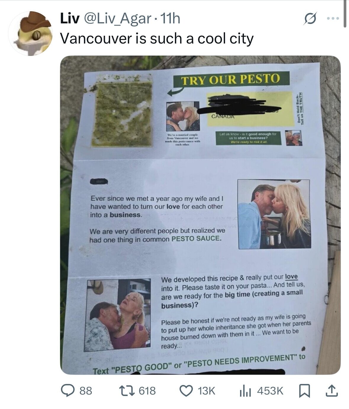 Liv @Liv_Agar 11h ... Vancouver is such a cool city TRY OUR PESTO CANADA Don't Hold Back- Tell us THE TRUTH Let us know -is it good enough for We're married couple us to start D business? from Vancouver and we made this pesto sauce with We're ready to risk it all each other Ever since we met a year ago my wife and have wanted to turn our love for each other into a business. We are very different people but realized we had one thing in common PESTO SAUCE. We developed this recipe & really put our love into 