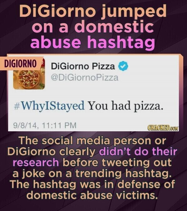 DiGiorno jumped on a domestic abuse hashtag DIGIORNO DiGiorno Pizza @DiGiornoPizza #WhyIStayed You had pizza. 9/8/14, 11:11 PM GRAGKED.COM The social media person or DiGiorno clearly didn't do their research before tweeting out a joke on a trending hashtag. The hashtag was in defense of domestic abuse victims.