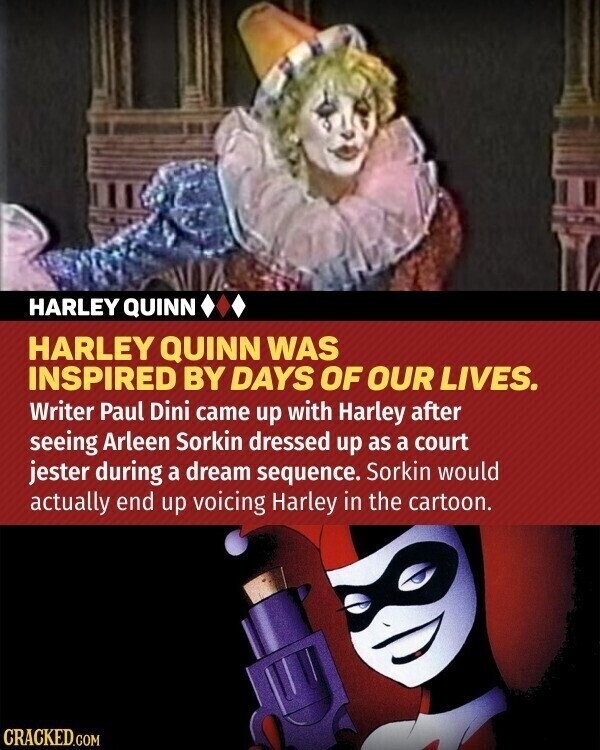 HARLEY QUINN HARLEY QUINN WAS INSPIRED BY DAYS OF OUR LIVES. Writer Paul Dini came up with Harley after seeing Arleen Sorkin dressed up as a court jester during a dream sequence. Sorkin would actually end up voicing Harley in the cartoon. CRACKED.COM