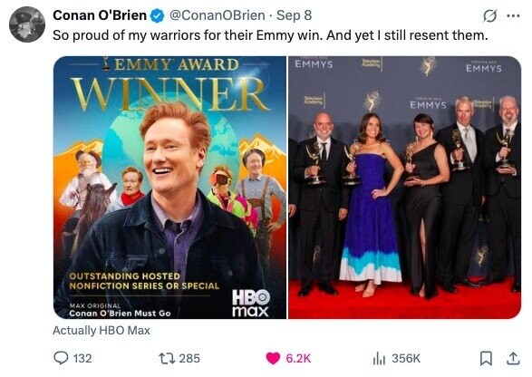 Conan O'Brien @ConanOBrien Sep 8 ... So proud of my warriors for their Emmy win. And yet I still resent them. - EMMY AWARD Selevision EMMYS 100 Academy EMMYS WINNER - HAIR Academy EMMYS adidas OUTSTANDING HOSTED NONFICTION SERIES OR SPECIAL HBO MAX ORIGINAL max Conan O'Brien Must Go Actually HBO Max 132 285 6.2K dil 356K