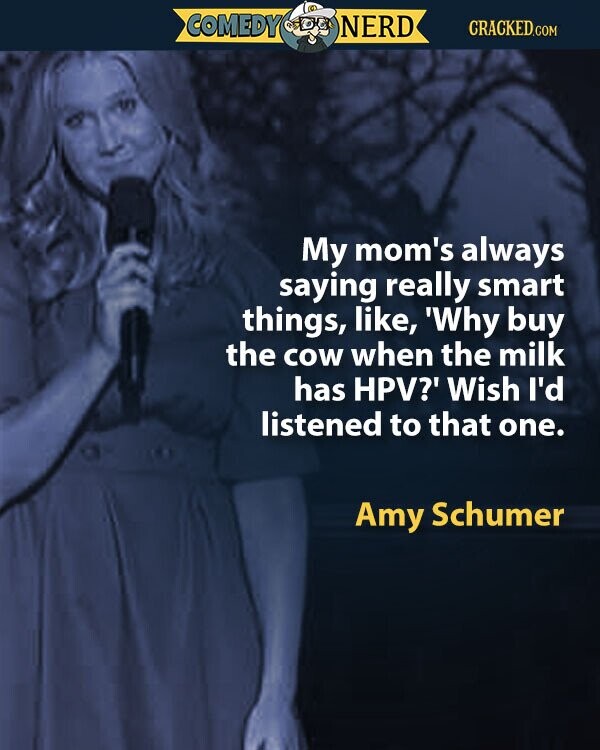 COMEDY NERD CRACKED.COM My mom's always saying really smart things, like, 'Why buy the cow when the milk has HPV?' Wish I'd listened to that one. Amy Schumer