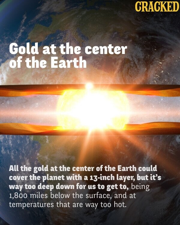 CRACKED Gold at the center of the Earth All the gold at the center of the Earth could cover the planet with a 13-inch layer, but it's way too deep down for us to get to, being 1,800 miles below the surface, and at temperatures that are way too hot.