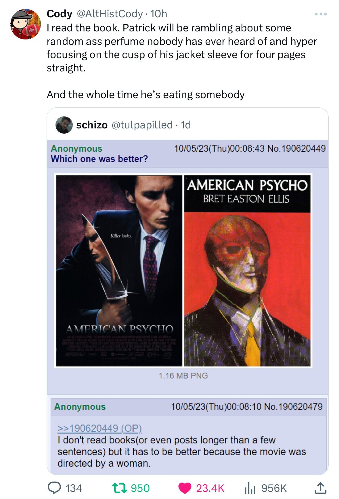 Cody @AltHistCody 10h I read the book. Patrick will be rambling about some random ass perfume nobody has ever heard of and hyper focusing on the cusp of his jacket sleeve for four pages straight. And the whole time he's eating somebody schizo @tulpapilled 1d Anonymous 10/05/23(Thu)00:06:43 No.190620449 Which one was better? AMERICAN PSYCHO BRET EASTON ELLIS Killer looks. AMERICAN PSYCHO the adidas BEST TO RCM 1.16 MB PNG Anonymous 10/05/23(Thu)00:08:10 No.190620479 >>190620449 (OP) I don't read books(or even posts longer than a few sentences) but it has to be better because the movie was directed by a woman. 134