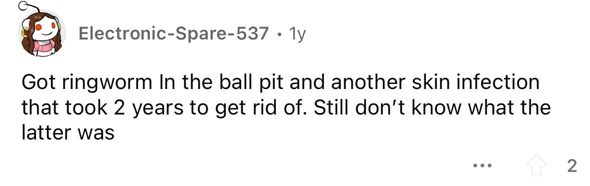 Electronic-Spare-537 . . 1y Got ringworm In the ball pit and another skin infection that took 2 years to get rid of. Still don't know what the latter was ... 2