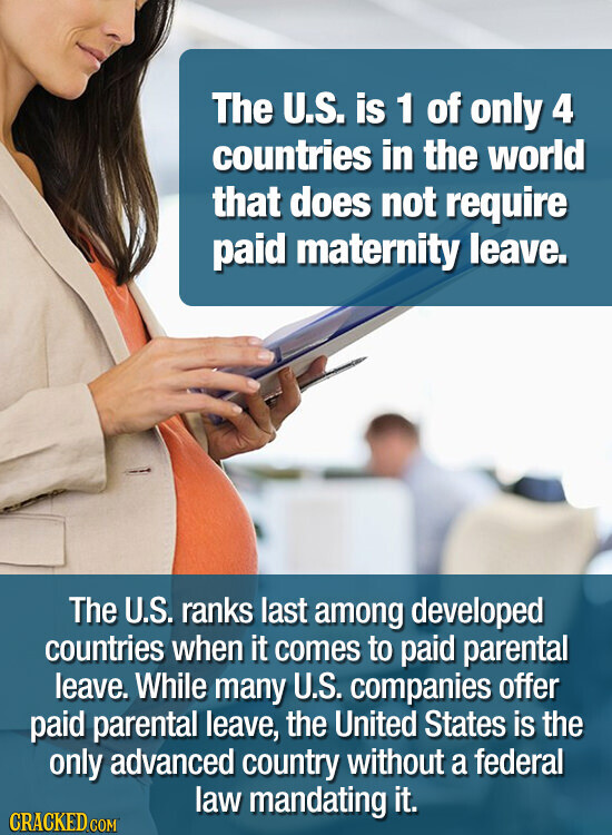The U.S. is 1 of only 4 countries in the world that does not require paid maternity leave. The U.S. ranks last among developed countries when it comes to paid parental leave. While many U.S. companies offer paid parental leave, the United States is the only advanced country without a federal law mandating it. CRACKED.COM