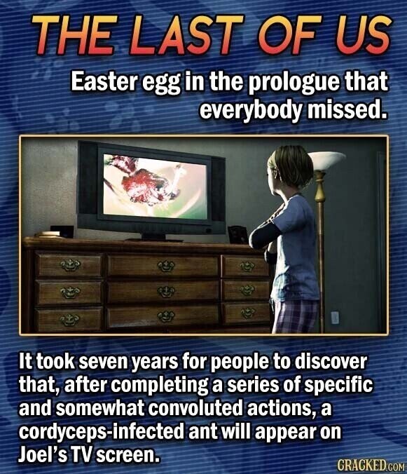 THE LAST OF US Easter egg in the prologue that everybody missed. It took seven years for people to discover that, after completing a series of specific and somewhat convoluted actions, a cordyceps-infected ant will appear on Joel's TV screen. GRACKED.COM