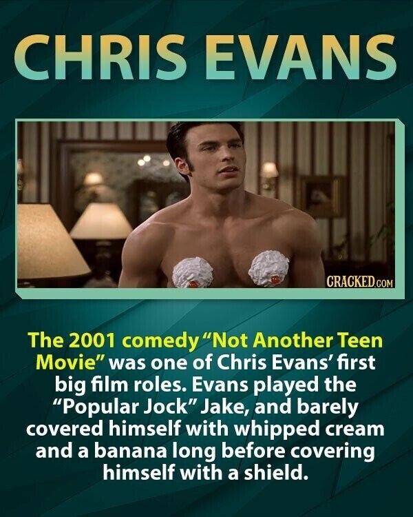 CHRIS EVANS CRACKED.COM The 2001 comedy Not Another Teen Movie was one of Chris Evans' first big film roles. Evans played the Popular Jock Jake, and barely covered himself with whipped cream and a banana long before covering himself with a shield.