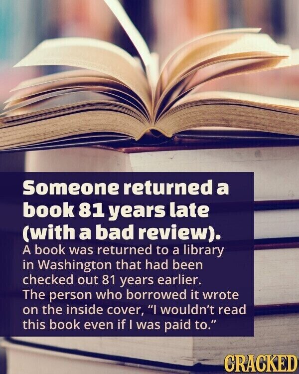 Someone returned a book 81 years late (with a bad review). A book was returned to a library in Washington that had been checked out 81 years earlier. The person who borrowed it wrote on the inside cover, I wouldn't read this book even if I was paid to. CRACKED