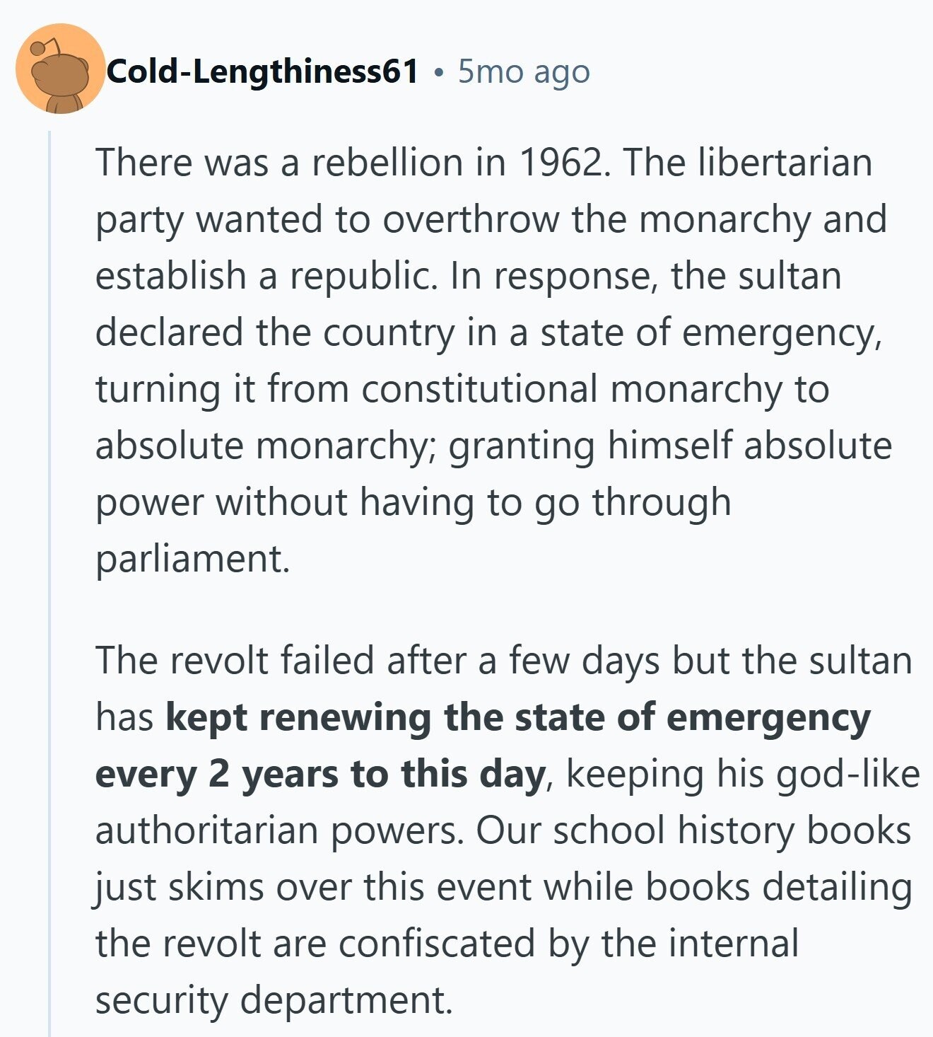 Cold-Lengthiness61 5mo ago There was a rebellion in 1962. The libertarian party wanted to overthrow the monarchy and establish a republic. In response, the sultan declared the country in a state of emergency, turning it from constitutional monarchy to absolute monarchy; granting himself absolute power without having to go through parliament. The revolt failed after a few days but the sultan has kept renewing the state of emergency every 2 years to this day, keeping his god-like authoritarian powers. Our school history books just skims over this event while books detailing the revolt are confiscated by the internal security department.