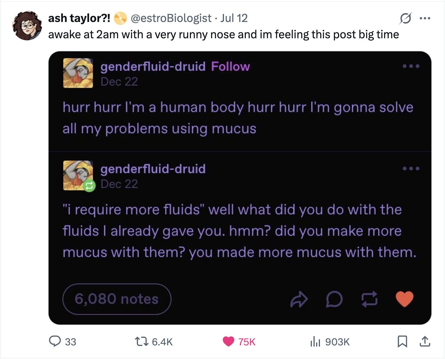 ash taylor?! @estroBiologist Jul 12 ... awake at 2am with a very runny nose and im feeling this post big time genderfluid-druid Follow Dec 22 hurr hurr I'm a human body hurr hurr I'm gonna solve all my problems using mucus genderfluid-druid Dec 22 tl i require more fluids well what did you do with the fluids | already gave you. hmm? did you make more mucus with them? you made more mucus with them. 6,080 notes 33 6.4K 75K 903K