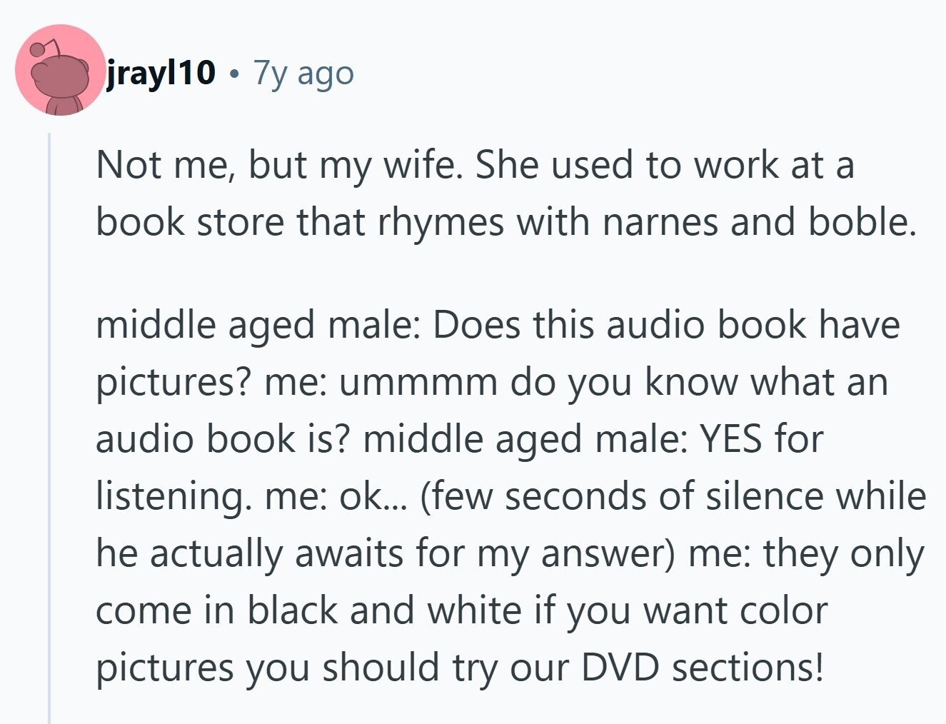jrayl10 . 7y ago Not me, but my wife. She used to work at a book store that rhymes with narnes and boble. middle aged male: Does this audio book have pictures? me: ummmm do you know what an audio book is? middle aged male: YES for listening. me: ok... (few seconds of silence while he actually awaits for my answer) me: they only come in black and white if you want color pictures you should try our DVD sections!
