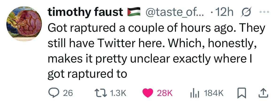 aze des timothy faust @taste_of... . 12h s ... Got raptured a couple of hours ago. They still have Twitter here. Which, honestly, makes it pretty unclear exactly where I got raptured to 26 1.3K 28K 184K 