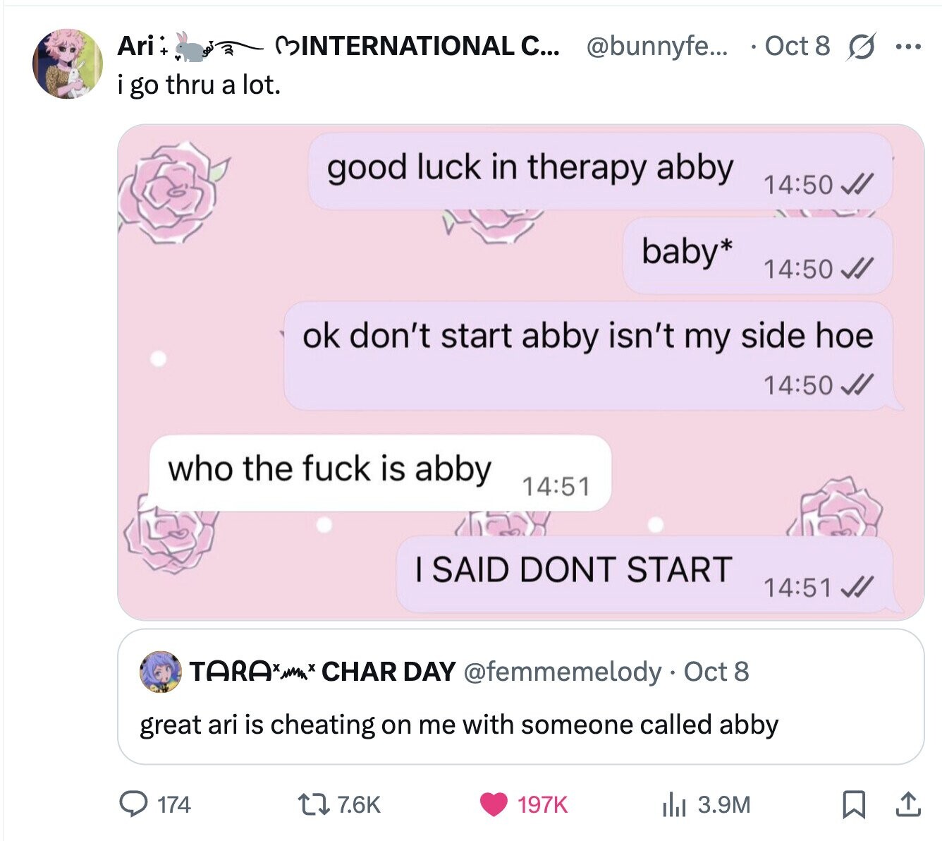 Ari BINTERNATIONAL C... @bunnyfe... Oct 8 s ... i go thru a lot. good luck in therapy abby 14:50 baby* 14:50 ok don't start abby isn't my side hoe 14:50 who the fuck is abby 14:51 I SAID DONT START 14:51 TARA* + CHAR DAY @femmemelody . Oct 8 great ari is cheating on me with someone called abby 174 7.6K 197K del 3.9M 