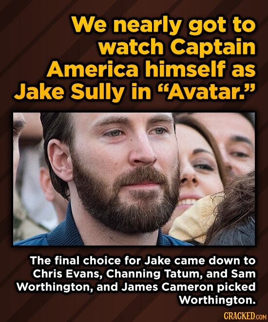 We nearly got to watch Captain America himself as Jake Sully in Avatar. The final choice for Jake came down to Chris Evans, Channing Tatum, and Sam Worthington, and James Cameron picked Worthington. CRACKED.COM