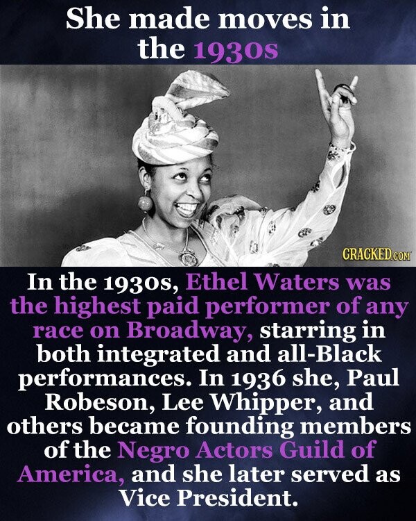 She made moves in the 1930s CRACKED.COM In the 1930s, Ethel Waters was the highest paid performer of any race on Broadway, starring in both integrated and all-Black performances. In 1936 she, Paul Robeson, Lee Whipper, and others became founding members of the Negro Actors Guild of America, and she later served as Vice President.