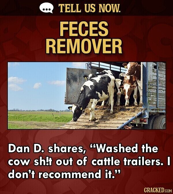 ... TELL US NOW. FECES REMOVER Dan D. shares, Washed the cow sh!t out of cattle trailers. I don't recommend it. CRACKED.COM