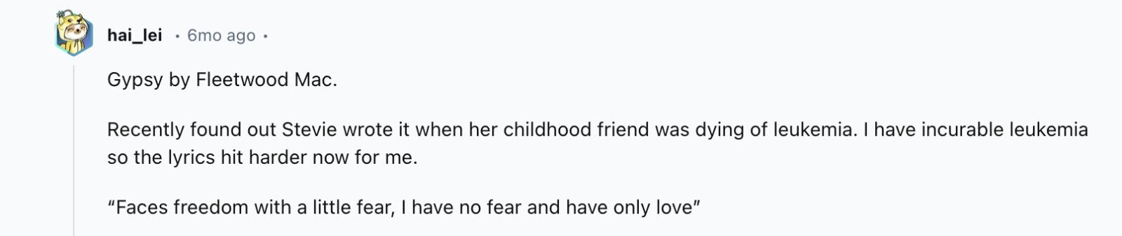 hai_lei 6mo ago Gypsy by Fleetwood Mac. Recently found out Stevie wrote it when her childhood friend was dying of leukemia. I have incurable leukemia so the lyrics hit harder now for me. Faces freedom with a little fear, I have no fear and have only love