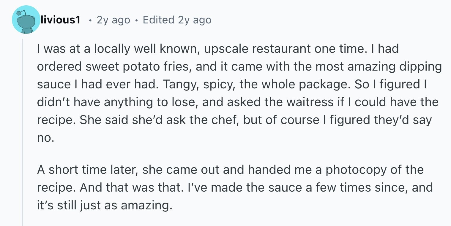 livious1 2y ago . Edited 2y ago I was at a locally well known, upscale restaurant one time. I had ordered sweet potato fries, and it came with the most amazing dipping sauce I had ever had. Tangy, spicy, the whole package. So I figured I didn't have anything to lose, and asked the waitress if I could have the recipe. She said she'd ask the chef, but of course I figured they'd say no. A short time later, she came out and handed me a photocopy of the recipe. And that was that. I've made the sauce a few