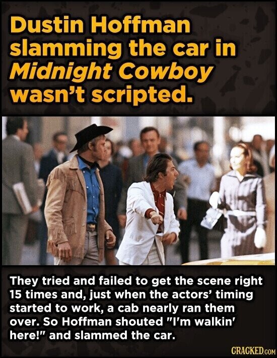 Dustin Hoffman slamming the car in Midnight Cowboy wasn't scripted. They tried and failed to get the scene right 15 times and, just when the actors' timing started to work, a cab nearly ran them over. So Hoffman shouted I'm walkin' here! and slammed the car. CRACKED.COM