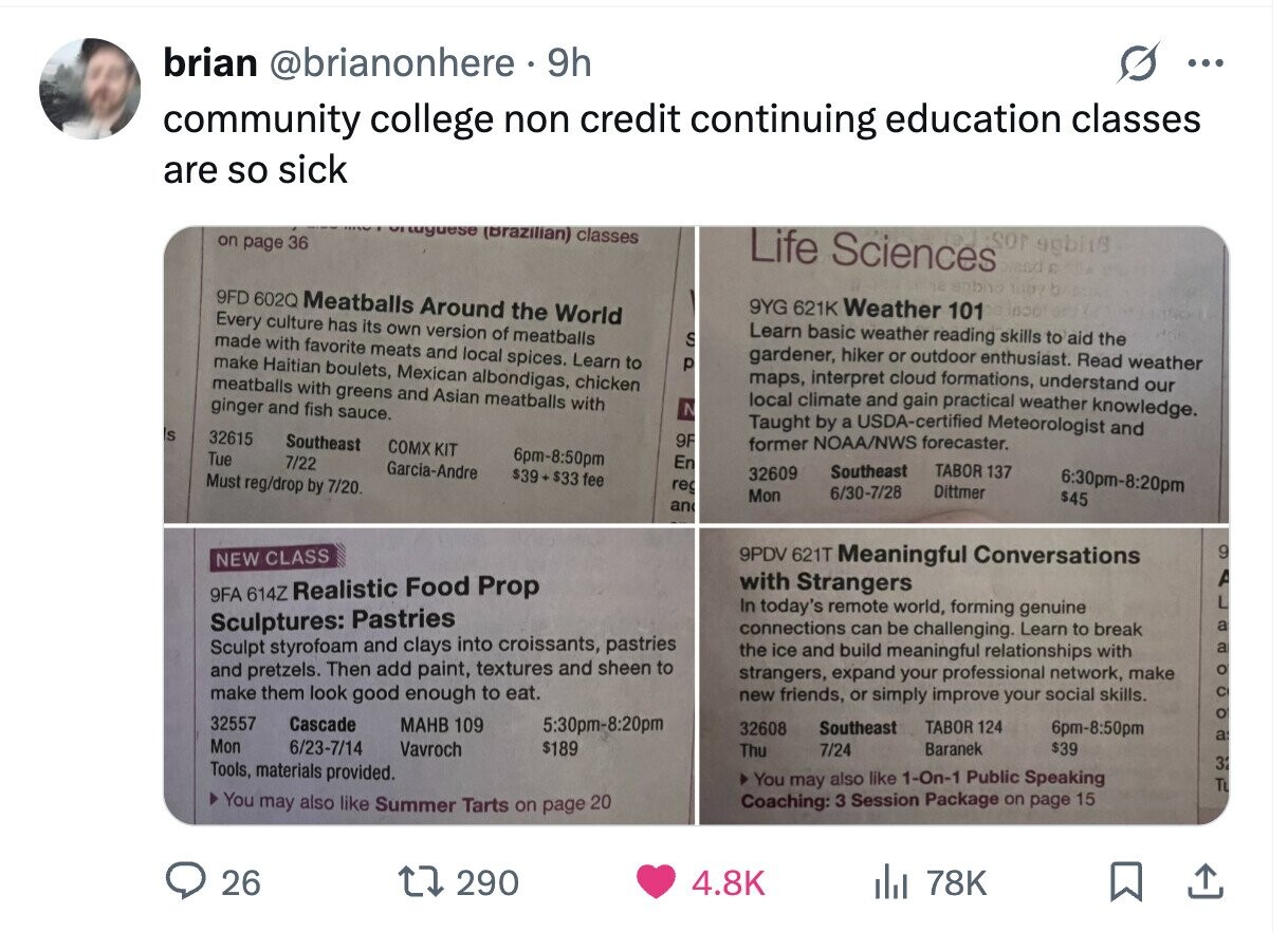 brian @brianonhere 9h ... community college non credit continuing education classes are so sick luguese (Brazilian) classes J.SON agbi18 on page 36 Life Sciences braso E 98 sabha b 9FD 602Q Meatballs Around the World 9YG 621K Weather 101 DE inoal Every culture has its own version of meatballs Learn basic weather reading skills to aid the made with favorite meats and local spices. Learn to S gardener, hiker or outdoor enthusiast. Read weather make Haitian boulets, Mexican albondigas, chicken p maps, interpret cloud formations, understand our meatballs with greens and Asian meatballs with local climate and gain practical weather