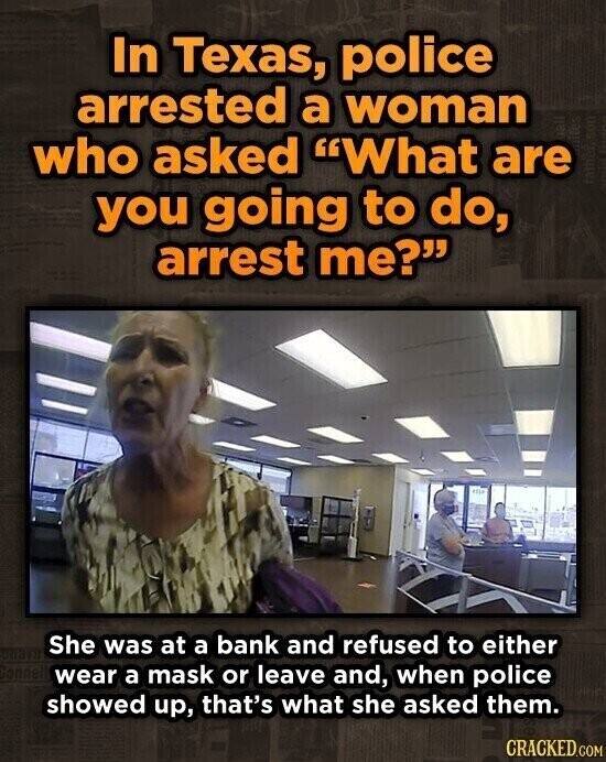 In Texas, police arrested a woman who asked What are you going to do, arrest me? She was at a bank and refused to either wear a mask or leave and, when police showed up, that's what she asked them. CRACKED.COM